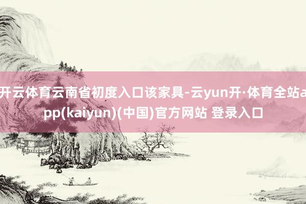 开云体育云南省初度入口该家具-云yun开·体育全站app(kaiyun)(中国)官方网站 登录入口