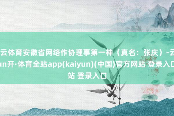 开云体育安徽省网络作协理事第一神（真名：张庆）-云yun开·体育全站app(kaiyun)(中国)官方网站 登录入口