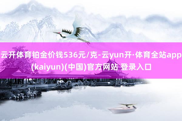 云开体育铂金价钱536元/克-云yun开·体育全站app(kaiyun)(中国)官方网站 登录入口