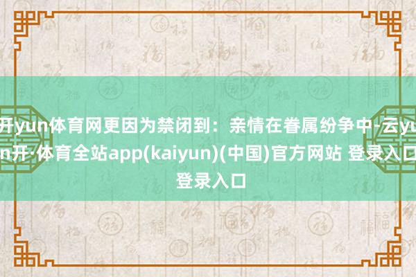 开yun体育网更因为禁闭到：亲情在眷属纷争中-云yun开·体育全站app(kaiyun)(中国)官方网站 登录入口