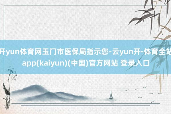 开yun体育网玉门市医保局指示您-云yun开·体育全站app(kaiyun)(中国)官方网站 登录入口