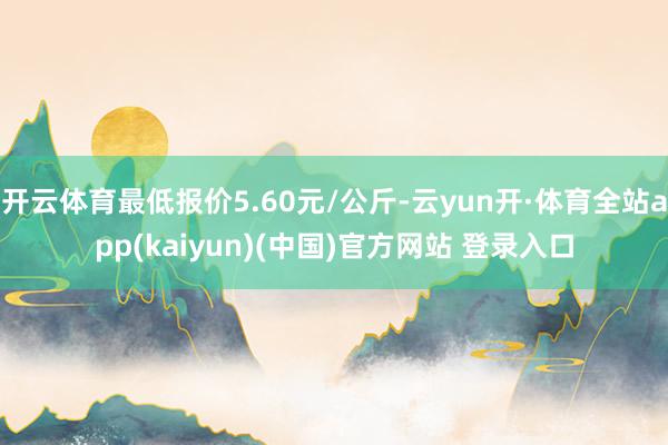 开云体育最低报价5.60元/公斤-云yun开·体育全站app(kaiyun)(中国)官方网站 登录入口