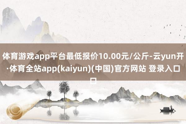 体育游戏app平台最低报价10.00元/公斤-云yun开·体育全站app(kaiyun)(中国)官方网站 登录入口
