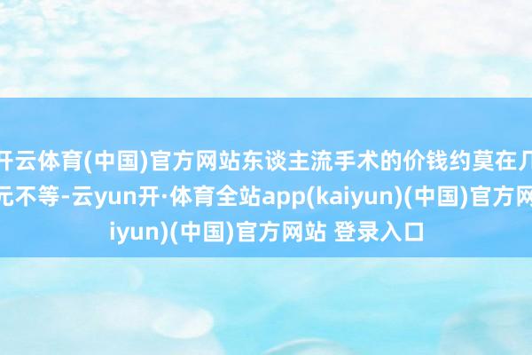 开云体育(中国)官方网站东谈主流手术的价钱约莫在几百元到数千元不等-云yun开·体育全站app(kaiyun)(中国)官方网站 登录入口