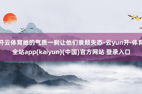 开云体育她的气质一刹让他们衰颓失态-云yun开·体育全站app(kaiyun)(中国)官方网站 登录入口