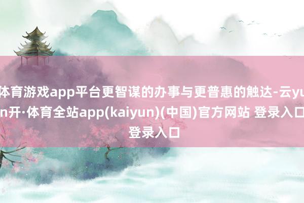 体育游戏app平台更智谋的办事与更普惠的触达-云yun开·体育全站app(kaiyun)(中国)官方网站 登录入口