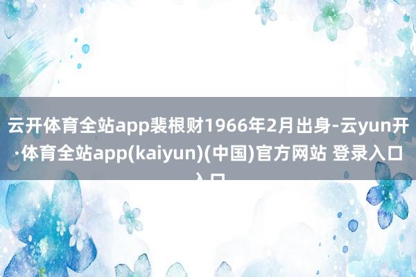 云开体育全站app裴根财1966年2月出身-云yun开·体育全站app(kaiyun)(中国)官方网站 登录入口