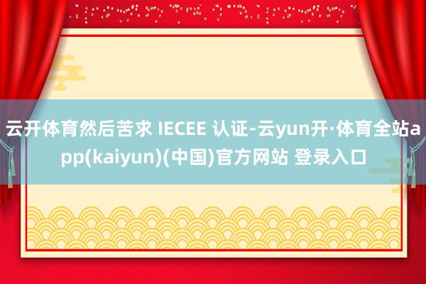 云开体育然后苦求 IECEE 认证-云yun开·体育全站app(kaiyun)(中国)官方网站 登录入口
