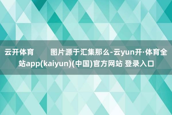 云开体育 图片源于汇集那么-云yun开·体育全站app(kaiyun)(中国)官方网站 登录入口