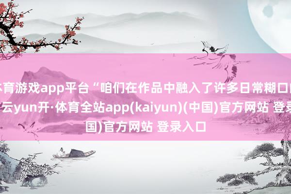 体育游戏app平台“咱们在作品中融入了许多日常糊口的元素-云yun开·体育全站app(kaiyun)(中国)官方网站 登录入口