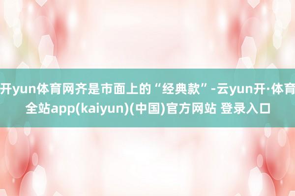 开yun体育网齐是市面上的“经典款”-云yun开·体育全站app(kaiyun)(中国)官方网站 登录入口
