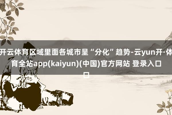 开云体育区域里面各城市呈“分化”趋势-云yun开·体育全站app(kaiyun)(中国)官方网站 登录入口