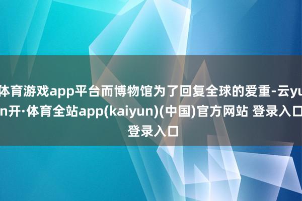 体育游戏app平台而博物馆为了回复全球的爱重-云yun开·体育全站app(kaiyun)(中国)官方网站 登录入口