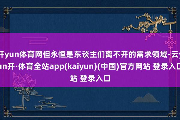 开yun体育网但永恒是东谈主们离不开的需求领域-云yun开·体育全站app(kaiyun)(中国)官方网站 登录入口