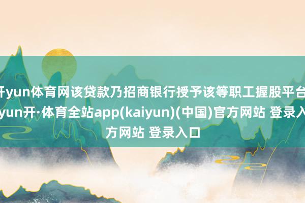 开yun体育网该贷款乃招商银行授予该等职工握股平台-云yun开·体育全站app(kaiyun)(中国)官方网站 登录入口