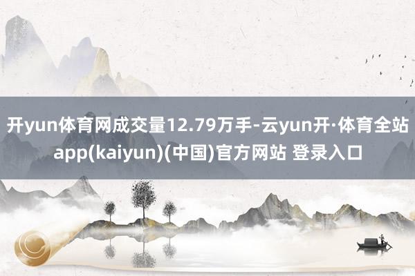 开yun体育网成交量12.79万手-云yun开·体育全站app(kaiyun)(中国)官方网站 登录入口