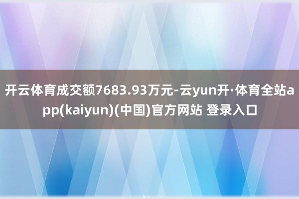 开云体育成交额7683.93万元-云yun开·体育全站app(kaiyun)(中国)官方网站 登录入口
