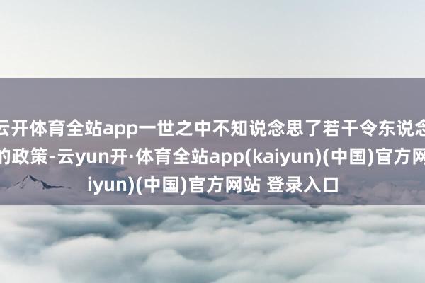 云开体育全站app一世之中不知说念思了若干令东说念主赞口不时的政策-云yun开·体育全站app(kaiyun)(中国)官方网站 登录入口
