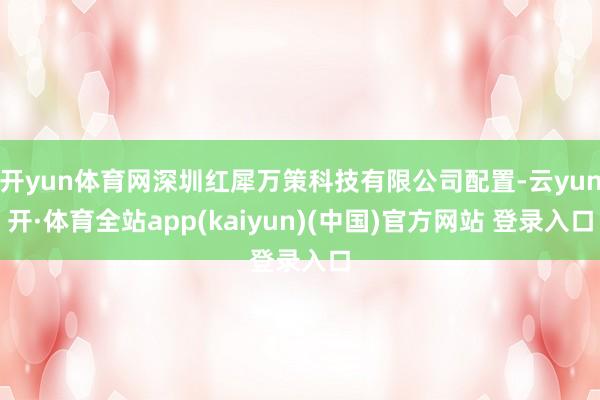 开yun体育网深圳红犀万策科技有限公司配置-云yun开·体育全站app(kaiyun)(中国)官方网站 登录入口
