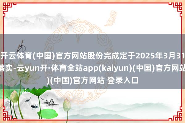 开云体育(中国)官方网站股份完成定于2025年3月31日或之前落实-云yun开·体育全站app(kaiyun)(中国)官方网站 登录入口