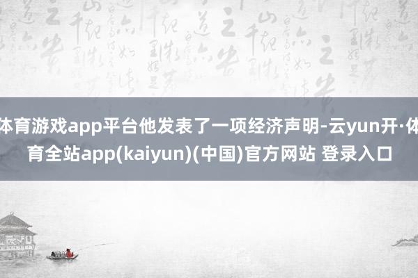 体育游戏app平台他发表了一项经济声明-云yun开·体育全站app(kaiyun)(中国)官方网站 登录入口