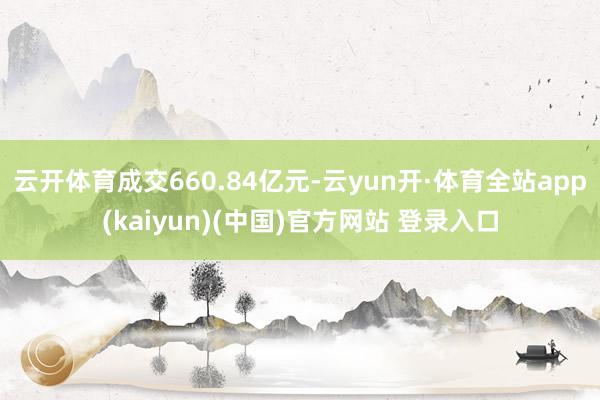 云开体育成交660.84亿元-云yun开·体育全站app(kaiyun)(中国)官方网站 登录入口