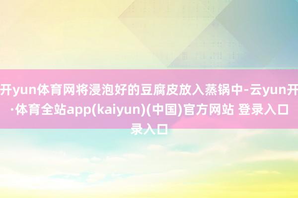 开yun体育网将浸泡好的豆腐皮放入蒸锅中-云yun开·体育全站app(kaiyun)(中国)官方网站 登录入口