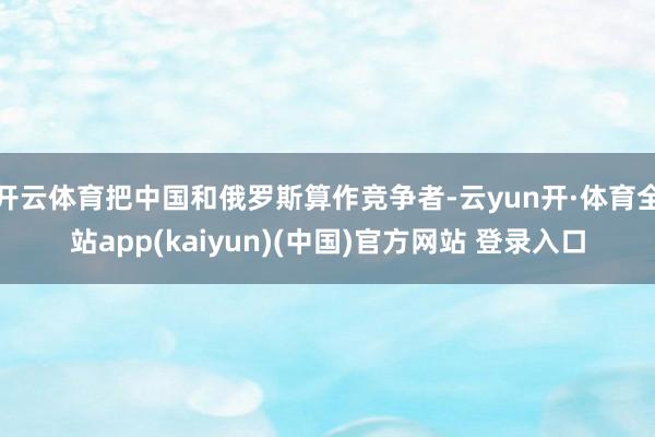 开云体育把中国和俄罗斯算作竞争者-云yun开·体育全站app(kaiyun)(中国)官方网站 登录入口