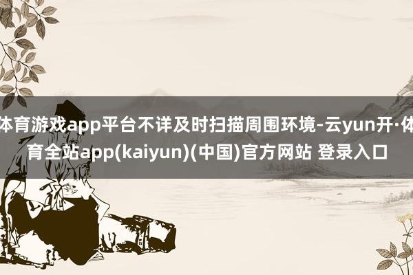 体育游戏app平台不详及时扫描周围环境-云yun开·体育全站app(kaiyun)(中国)官方网站 登录入口