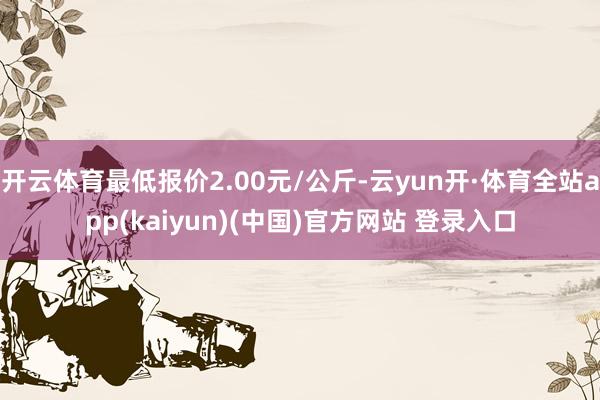 开云体育最低报价2.00元/公斤-云yun开·体育全站app(kaiyun)(中国)官方网站 登录入口
