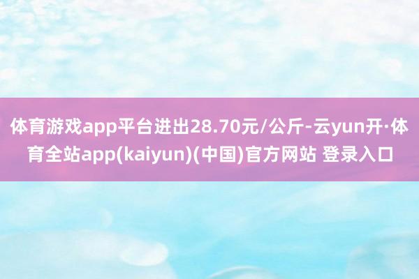 体育游戏app平台进出28.70元/公斤-云yun开·体育全站app(kaiyun)(中国)官方网站 登录入口