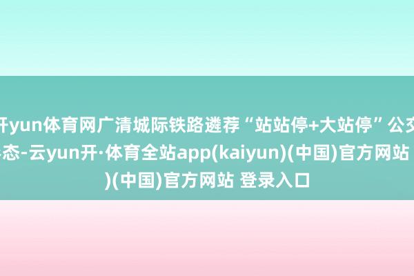 开yun体育网广清城际铁路遴荐“站站停+大站停”公交化运营形态-云yun开·体育全站app(kaiyun)(中国)官方网站 登录入口