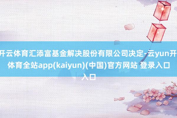 开云体育汇添富基金解决股份有限公司决定-云yun开·体育全站app(kaiyun)(中国)官方网站 登录入口