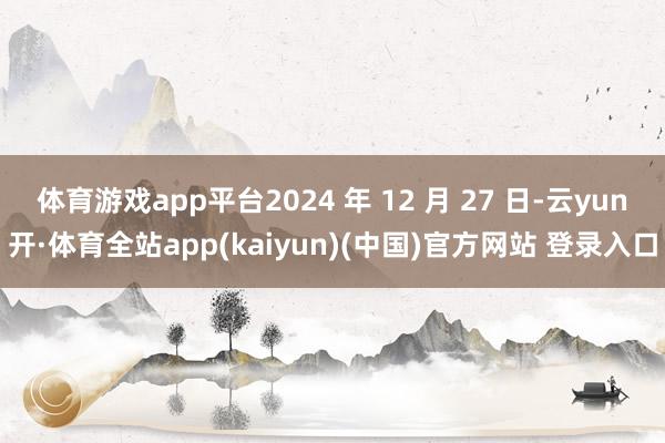 体育游戏app平台2024 年 12 月 27 日-云yun开·体育全站app(kaiyun)(中国)官方网站 登录入口