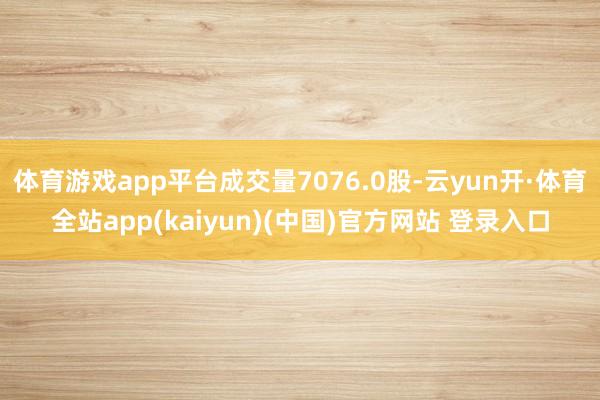 体育游戏app平台成交量7076.0股-云yun开·体育全站app(kaiyun)(中国)官方网站 登录入口