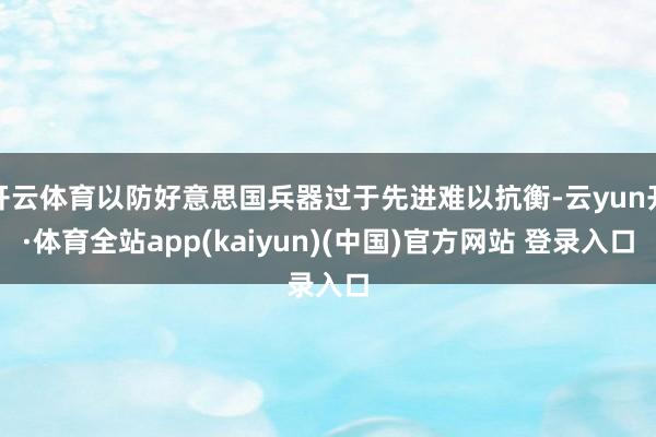 开云体育以防好意思国兵器过于先进难以抗衡-云yun开·体育全站app(kaiyun)(中国)官方网站 登录入口