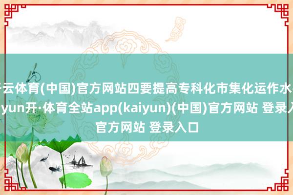 开云体育(中国)官方网站四要提高专科化市集化运作水平-云yun开·体育全站app(kaiyun)(中国)官方网站 登录入口