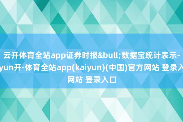 云开体育全站app证券时报&bull;数据宝统计表示-云yun开·体育全站app(kaiyun)(中国)官方网站 登录入口