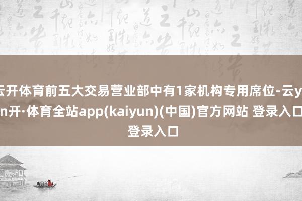 云开体育前五大交易营业部中有1家机构专用席位-云yun开·体育全站app(kaiyun)(中国)官方网站 登录入口