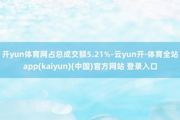 开yun体育网占总成交额5.21%-云yun开·体育全站app(kaiyun)(中国)官方网站 登录入口