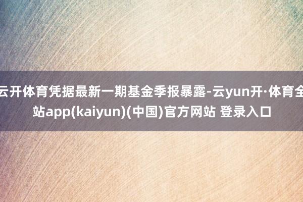云开体育凭据最新一期基金季报暴露-云yun开·体育全站app(kaiyun)(中国)官方网站 登录入口