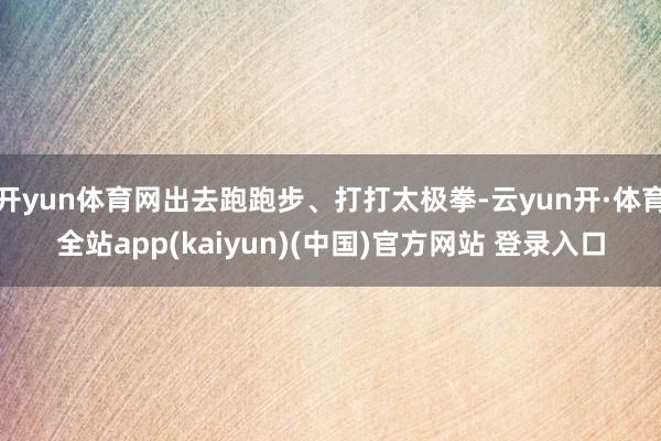 开yun体育网出去跑跑步、打打太极拳-云yun开·体育全站app(kaiyun)(中国)官方网站 登录入口