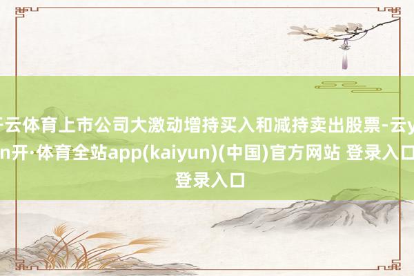 开云体育上市公司大激动增持买入和减持卖出股票-云yun开·体育全站app(kaiyun)(中国)官方网站 登录入口