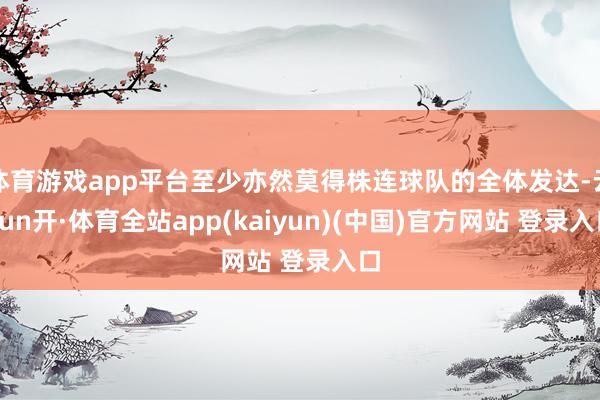 体育游戏app平台至少亦然莫得株连球队的全体发达-云yun开·体育全站app(kaiyun)(中国)官方网站 登录入口