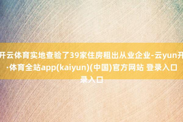 开云体育实地查验了39家住房租出从业企业-云yun开·体育全站app(kaiyun)(中国)官方网站 登录入口