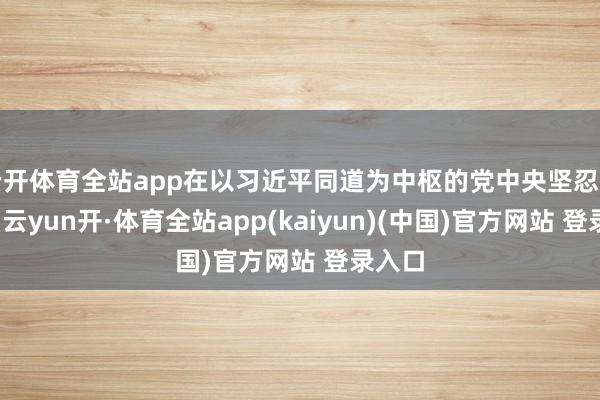 云开体育全站app在以习近平同道为中枢的党中央坚忍指令下-云yun开·体育全站app(kaiyun)(中国)官方网站 登录入口