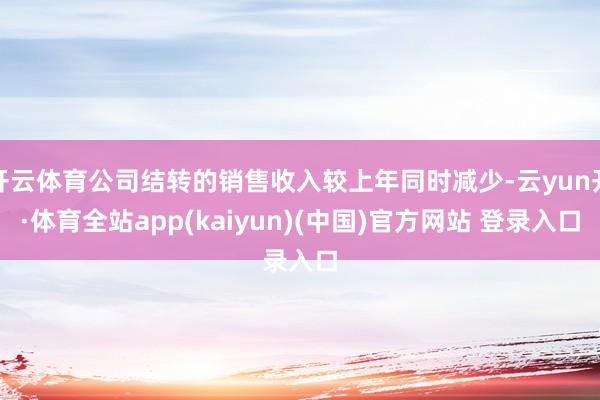 开云体育公司结转的销售收入较上年同时减少-云yun开·体育全站app(kaiyun)(中国)官方网站 登录入口