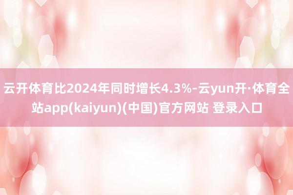 云开体育比2024年同时增长4.3%-云yun开·体育全站app(kaiyun)(中国)官方网站 登录入口