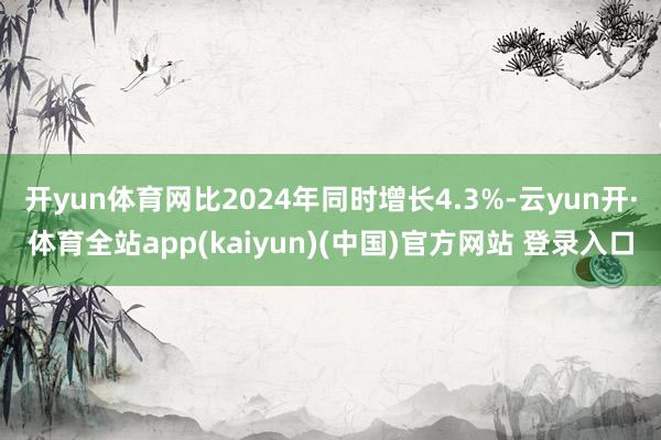 开yun体育网比2024年同时增长4.3%-云yun开·体育全站app(kaiyun)(中国)官方网站 登录入口