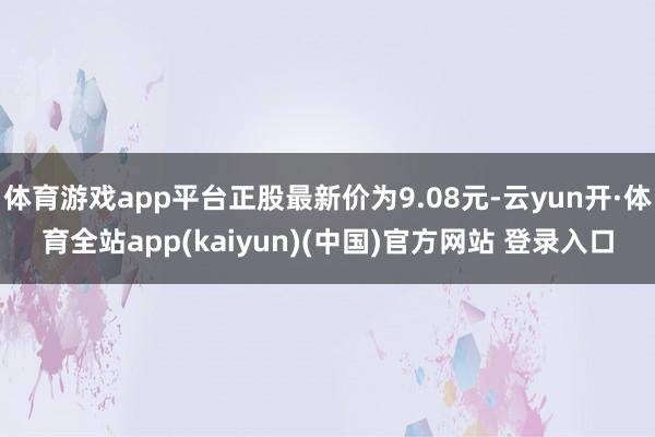 体育游戏app平台正股最新价为9.08元-云yun开·体育全站app(kaiyun)(中国)官方网站 登录入口